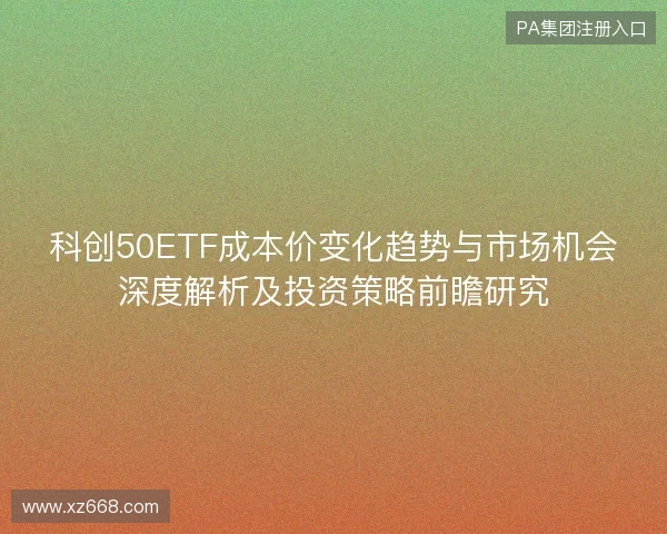 科创50ETF成本价变化趋势与市场机会深度解析及投资策略前瞻研究 科创50ETF成本价变化趋势与市场机会深度解析及投资策略前瞻研究