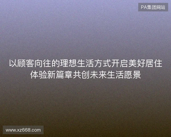 以顾客向往的理想生活方式开启美好居住体验新篇章共创未来生活愿景 以顾客向往的理想生活方式开启美好居住体验新篇章共创未来生活愿景